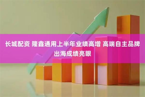 长城配资 隆鑫通用上半年业绩高增 高端自主品牌出海成绩亮眼