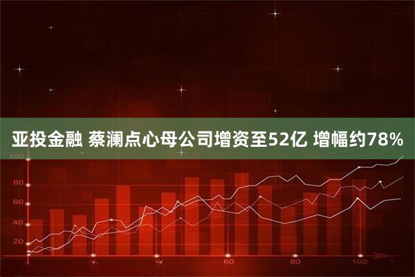亚投金融 蔡澜点心母公司增资至52亿 增幅约78%