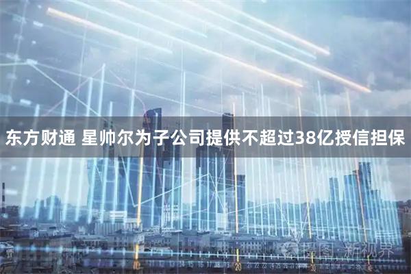 东方财通 星帅尔为子公司提供不超过38亿授信担保