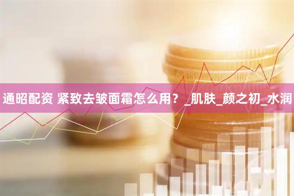 通昭配资 紧致去皱面霜怎么用？_肌肤_颜之初_水润