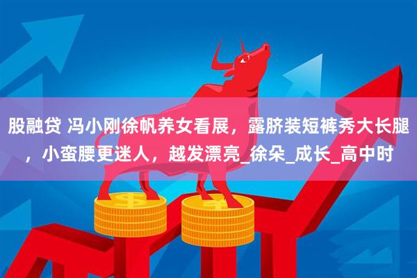 股融贷 冯小刚徐帆养女看展，露脐装短裤秀大长腿，小蛮腰更迷人，越发漂亮_徐朵_成长_高中时