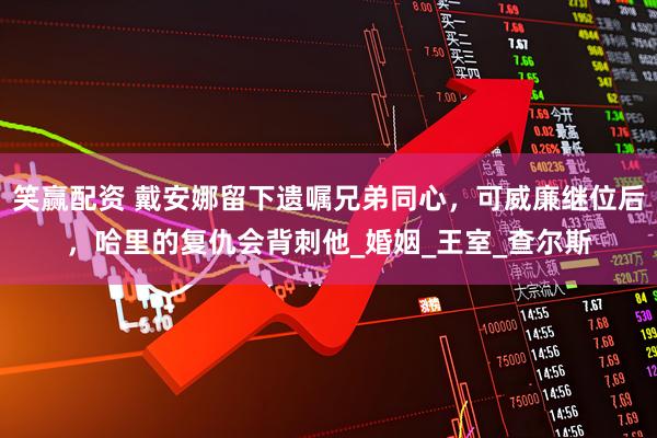 笑赢配资 戴安娜留下遗嘱兄弟同心，可威廉继位后，哈里的复仇会背刺他_婚姻_王室_查尔斯