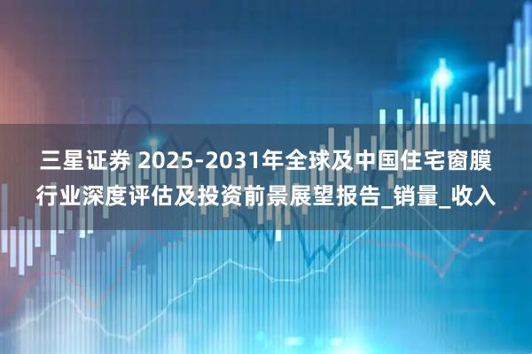 三星证券 2025-2031年全球及中国住宅窗膜行业深度评估及投资前景展望报告_销量_收入