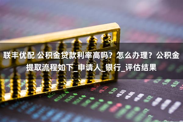 联丰优配 公积金贷款利率高吗？怎么办理？公积金提取流程如下_申请人_银行_评估结果