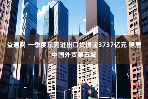 益通网 一季度东莞进出口货值逾3737亿元 稳居中国外贸第五城