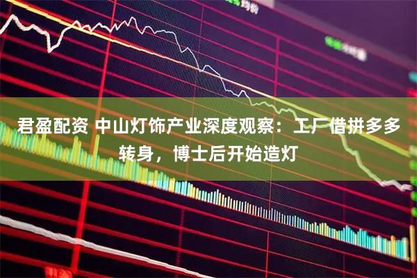 君盈配资 中山灯饰产业深度观察：工厂借拼多多转身，博士后开始造灯