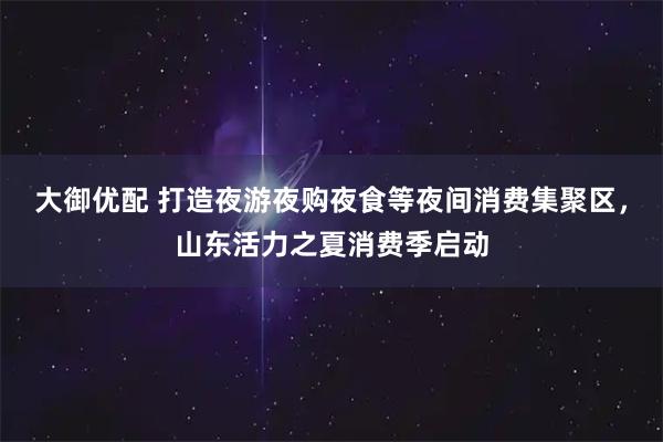 大御优配 打造夜游夜购夜食等夜间消费集聚区，山东活力之夏消费季启动