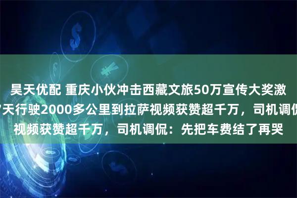 昊天优配 重庆小伙冲击西藏文旅50万宣传大奖激动流泪，其打出租车7天行驶2000多公里到拉萨视频获赞超千万，司机调侃：先把车费结了再哭