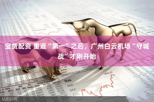 宝货配资 重返“第一”之后，广州白云机场“守城战”才刚开始
