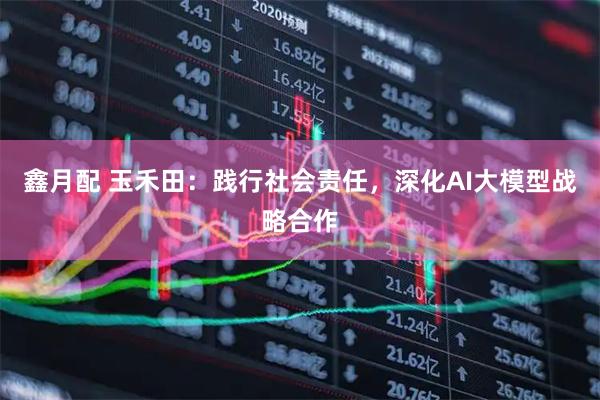 鑫月配 玉禾田：践行社会责任，深化AI大模型战略合作