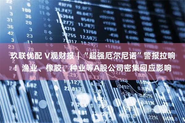 玖联优配 V观财报｜“超强厄尔尼诺”警报拉响！渔业、橡胶、种业等A股公司密集回应影响