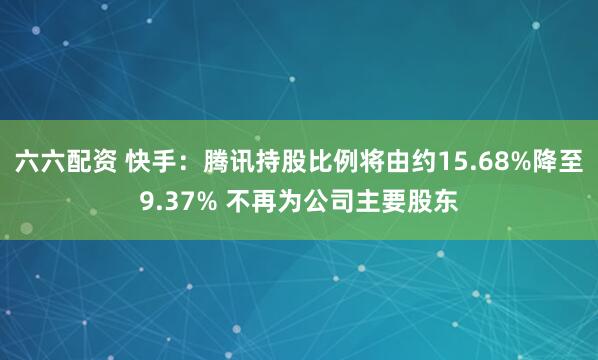 六六配资 快手：腾讯持股比例将由约15.68%降至9.37% 不再为公司主要股东